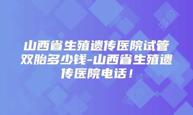 山西省生殖遗传医院试管双胎多少钱-山西省生殖遗传医院电话！