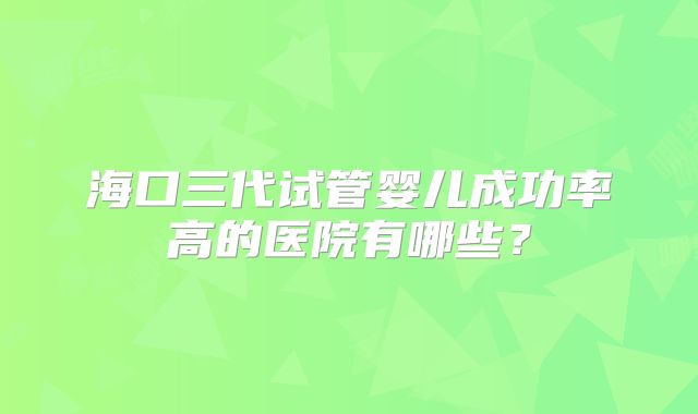 海口三代试管婴儿成功率高的医院有哪些？