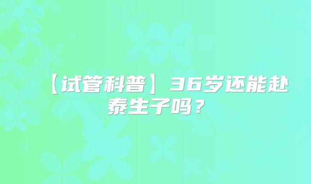 【试管科普】36岁还能赴泰生子吗？