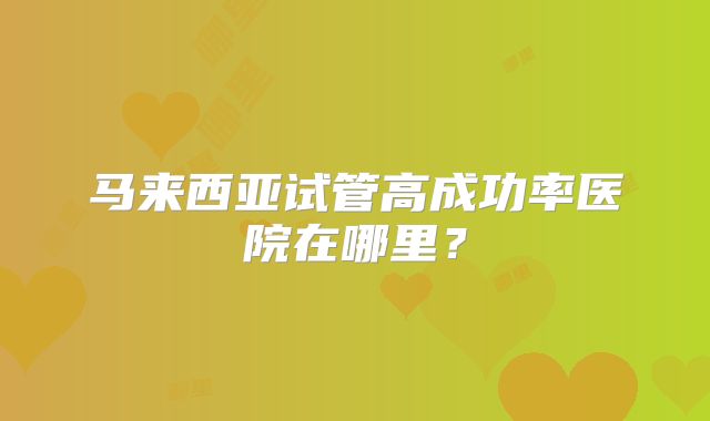 马来西亚试管高成功率医院在哪里?