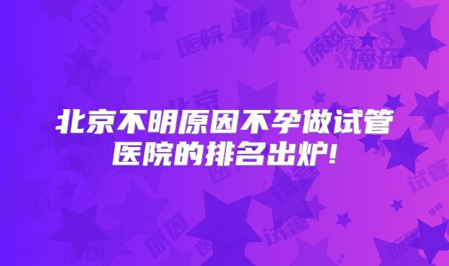 北京不明原因不孕做试管医院的排名出炉!