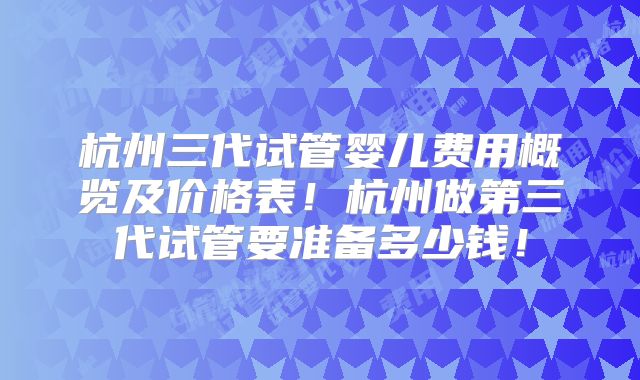 杭州三代试管婴儿费用概览及价格表！杭州做第三代试管要准备多少钱！