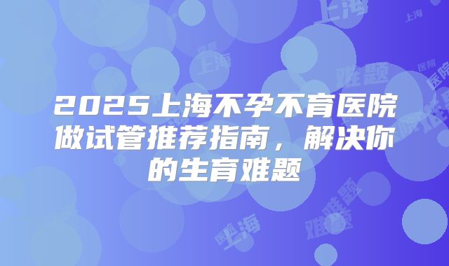 2025上海不孕不育医院做试管推荐指南，解决你的生育难题