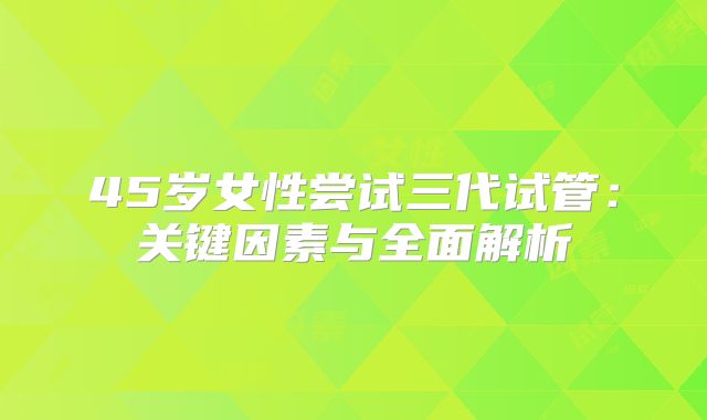 45岁女性尝试三代试管：关键因素与全面解析
