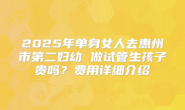 2025年单身女人去惠州市第二妇幼 做试管生孩子贵吗？费用详细介绍