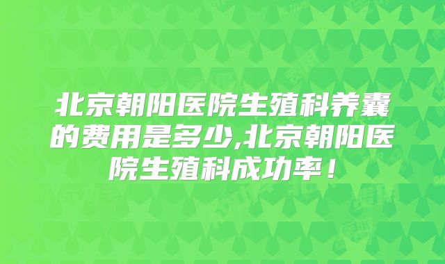 北京朝阳医院生殖科养囊的费用是多少,北京朝阳医院生殖科成功率！