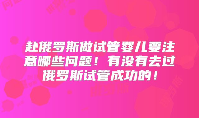 赴俄罗斯做试管婴儿要注意哪些问题!有没有去过俄罗斯试管成功的!