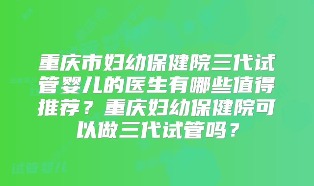 重庆市妇幼保健院三代试管婴儿的医生有哪些值得推荐?重庆妇幼保健院可以做三代试管吗?