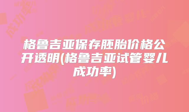 格鲁吉亚保存胚胎价格公开透明(格鲁吉亚试管婴儿成功率)