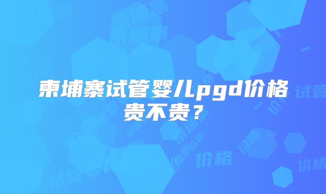 柬埔寨试管婴儿pgd价格贵不贵?