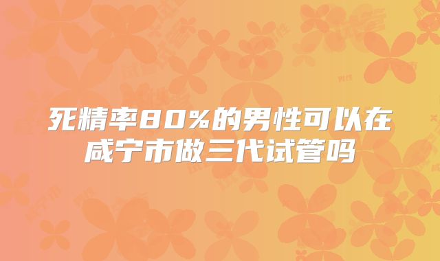 死精率80%的男性可以在咸宁市做三代试管吗