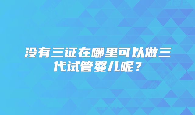 没有三证在哪里可以做三代试管婴儿呢？