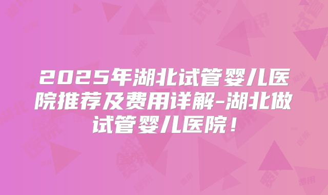 2025年湖北试管婴儿医院推荐及费用详解-湖北做试管婴儿医院！