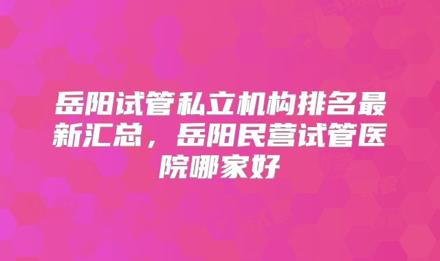 岳阳试管私立机构排名最新汇总，岳阳民营试管医院哪家好