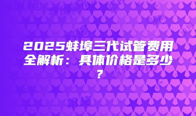 2025蚌埠三代试管费用全解析:具体价格是多少?