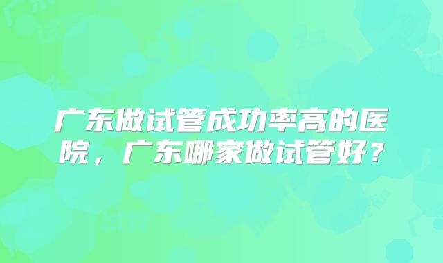 广东做试管成功率高的医院，广东哪家做试管好？