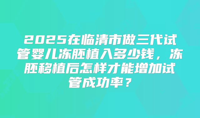 2025在临清市做三代试管婴儿冻胚植入多少钱,冻胚移植后怎样才能增加试管成功率?