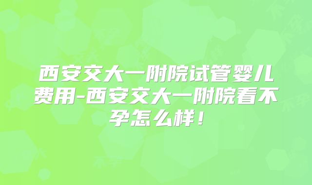 西安交大一附院试管婴儿费用-西安交大一附院看不孕怎么样!