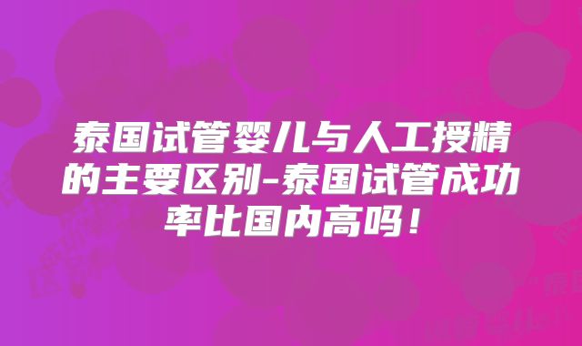 泰国试管婴儿与人工授精的主要区别-泰国试管成功率比国内高吗！