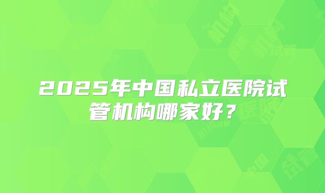 2025年中国私立医院试管机构哪家好？
