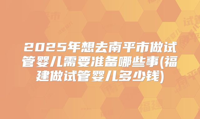 2025年想去南平市做试管婴儿需要准备哪些事(福建做试管婴儿多少钱)