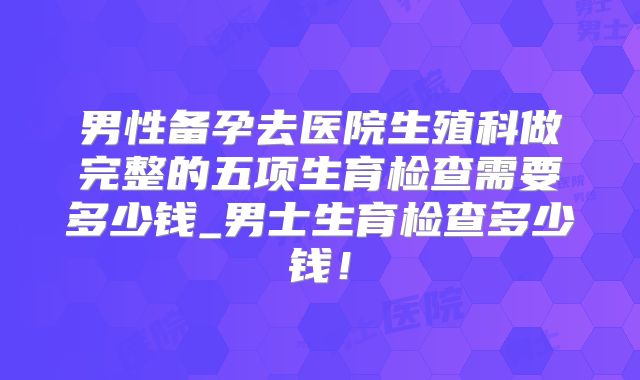 男性备孕去医院生殖科做完整的五项生育检查需要多少钱_男士生育检查多少钱！