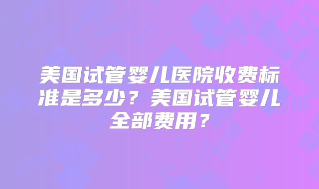 美国试管婴儿医院收费标准是多少？美国试管婴儿全部费用？