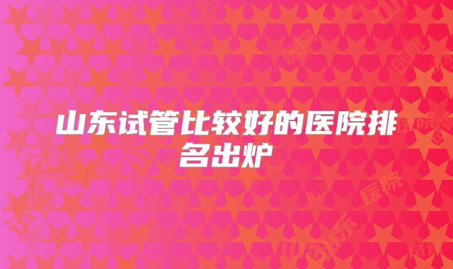 山东试管比较好的医院排名出炉