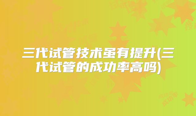三代试管技术虽有提升(三代试管的成功率高吗)