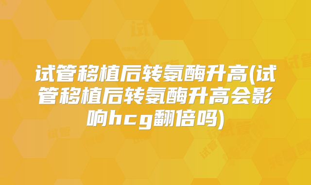 试管移植后转氨酶升高(试管移植后转氨酶升高会影响hcg翻倍吗)