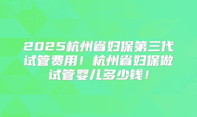 2025杭州省妇保第三代试管费用！杭州省妇保做试管婴儿多少钱！