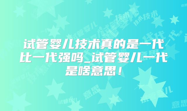 试管婴儿技术真的是一代比一代强吗_试管婴儿一代是啥意思！