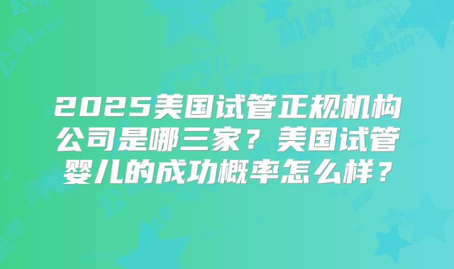 2025美国试管正规机构公司是哪三家?美国试管婴儿的成功概率怎么样?