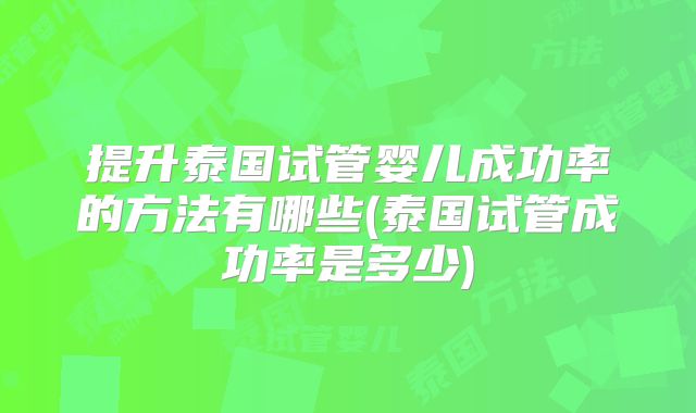 提升泰国试管婴儿成功率的方法有哪些(泰国试管成功率是多少)