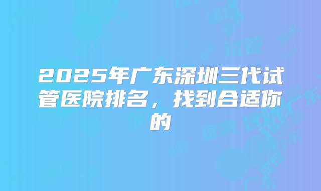 2025年广东深圳三代试管医院排名,找到合适你的