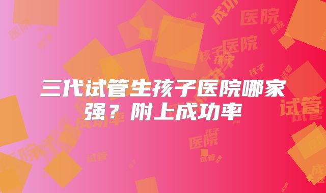 三代试管生孩子医院哪家强？附上成功率