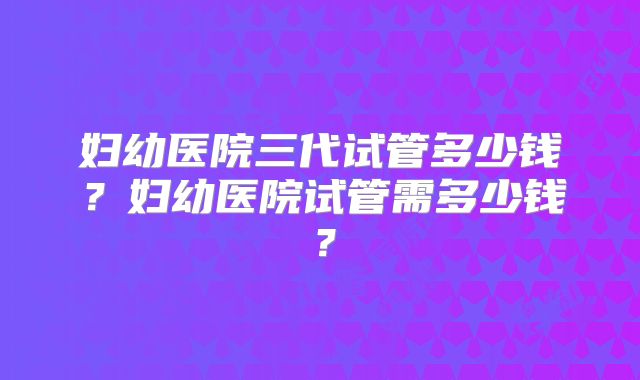 妇幼医院三代试管多少钱?妇幼医院试管需多少钱?