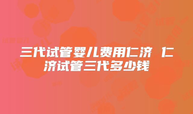 三代试管婴儿费用仁济 仁济试管三代多少钱