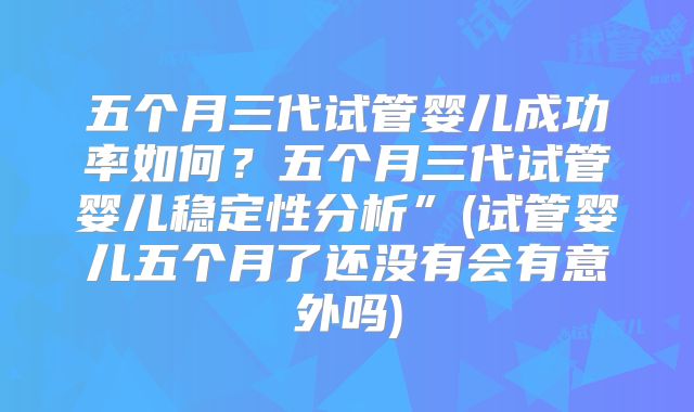 五个月三代试管婴儿成功率如何?五个月三代试管婴儿稳定性分析”(试管婴儿五个月了还没有会有意外吗)