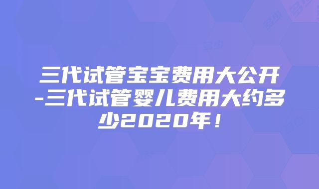 三代试管宝宝费用大公开-三代试管婴儿费用大约多少2020年！