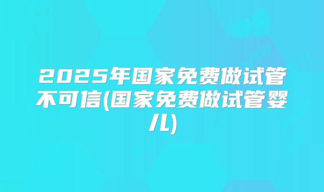 2025年国家免费做试管不可信(国家免费做试管婴儿)