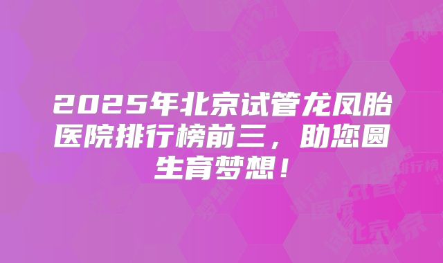 2025年北京试管龙凤胎医院排行榜前三，助您圆生育梦想！