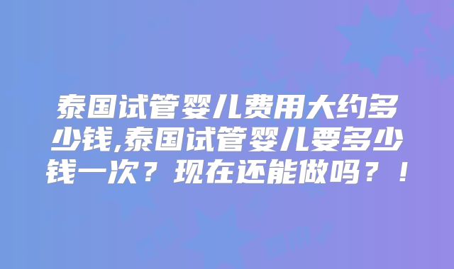 泰国试管婴儿费用大约多少钱,泰国试管婴儿要多少钱一次?现在还能做吗?!