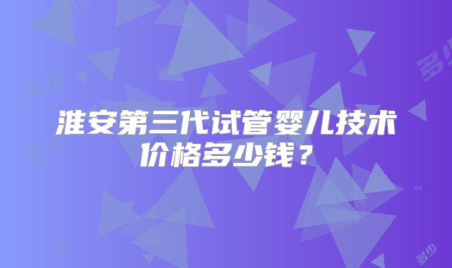 淮安第三代试管婴儿技术价格多少钱？