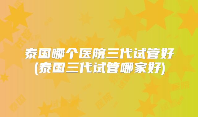 泰国哪个医院三代试管好(泰国三代试管哪家好)