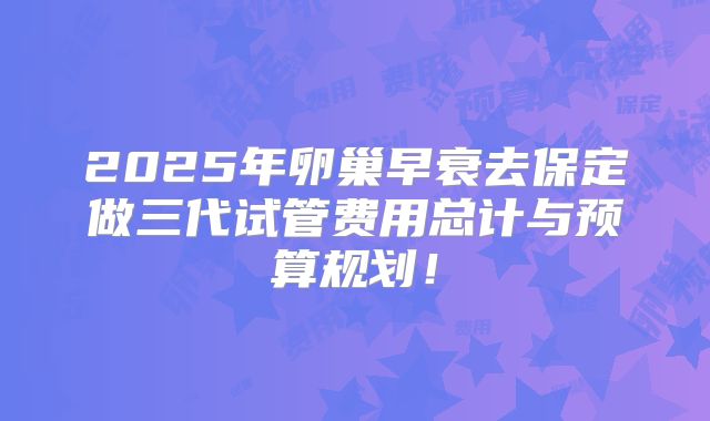 2025年卵巢早衰去保定做三代试管费用总计与预算规划!