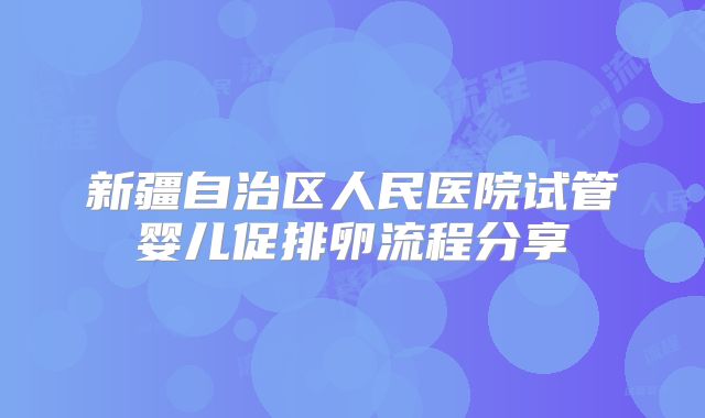新疆自治区人民医院试管婴儿促排卵流程分享