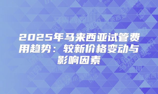 2025年马来西亚试管费用趋势：较新价格变动与影响因素