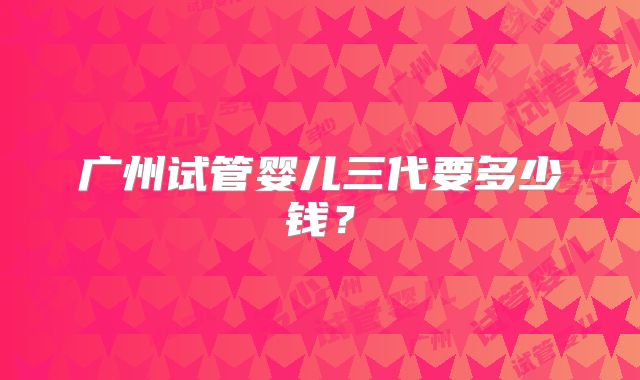 广州试管婴儿三代要多少钱？
