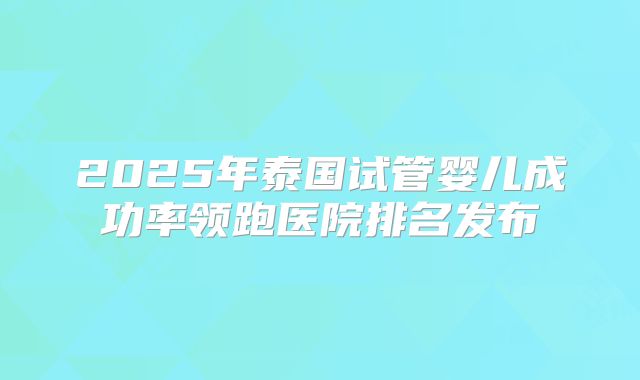 2025年泰国试管婴儿成功率领跑医院排名发布